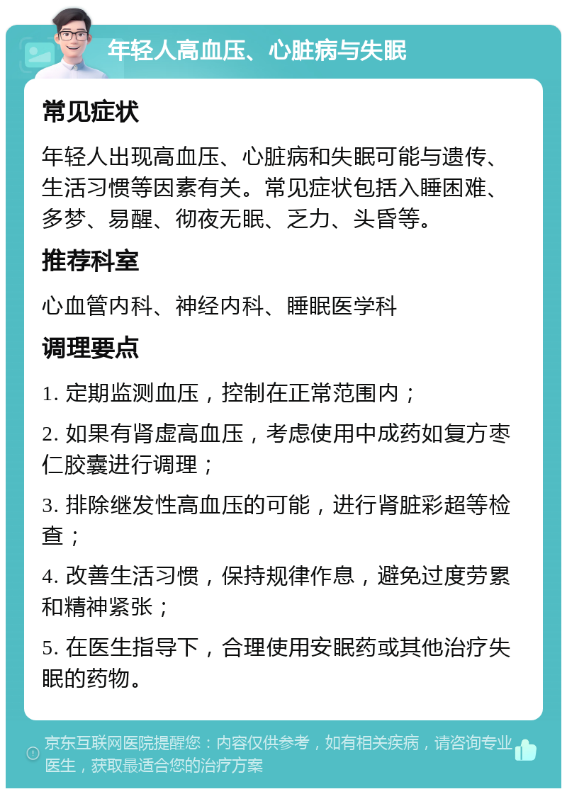 年轻人高血压、心脏病与失眠 常见症状 年轻人出现高血压、心脏病和失眠可能与遗传、生活习惯等因素有关。常见症状包括入睡困难、多梦、易醒、彻夜无眠、乏力、头昏等。 推荐科室 心血管内科、神经内科、睡眠医学科 调理要点 1. 定期监测血压，控制在正常范围内； 2. 如果有肾虚高血压，考虑使用中成药如复方枣仁胶囊进行调理； 3. 排除继发性高血压的可能，进行肾脏彩超等检查； 4. 改善生活习惯，保持规律作息，避免过度劳累和精神紧张； 5. 在医生指导下，合理使用安眠药或其他治疗失眠的药物。