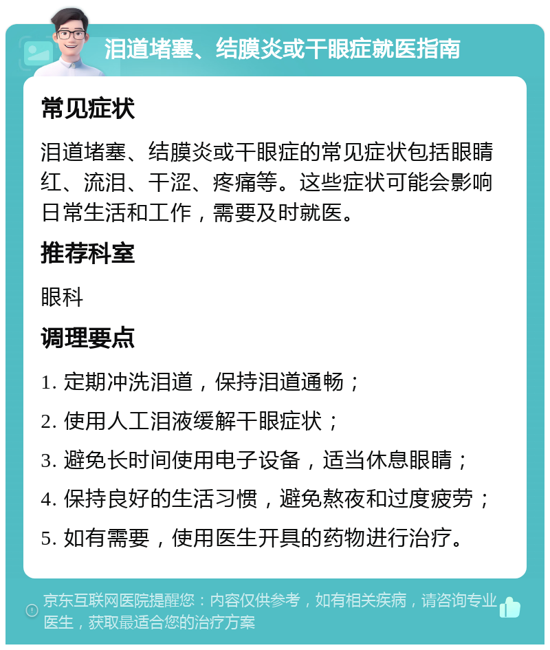 泪道堵塞、结膜炎或干眼症就医指南 常见症状 泪道堵塞、结膜炎或干眼症的常见症状包括眼睛红、流泪、干涩、疼痛等。这些症状可能会影响日常生活和工作，需要及时就医。 推荐科室 眼科 调理要点 1. 定期冲洗泪道，保持泪道通畅； 2. 使用人工泪液缓解干眼症状； 3. 避免长时间使用电子设备，适当休息眼睛； 4. 保持良好的生活习惯，避免熬夜和过度疲劳； 5. 如有需要，使用医生开具的药物进行治疗。