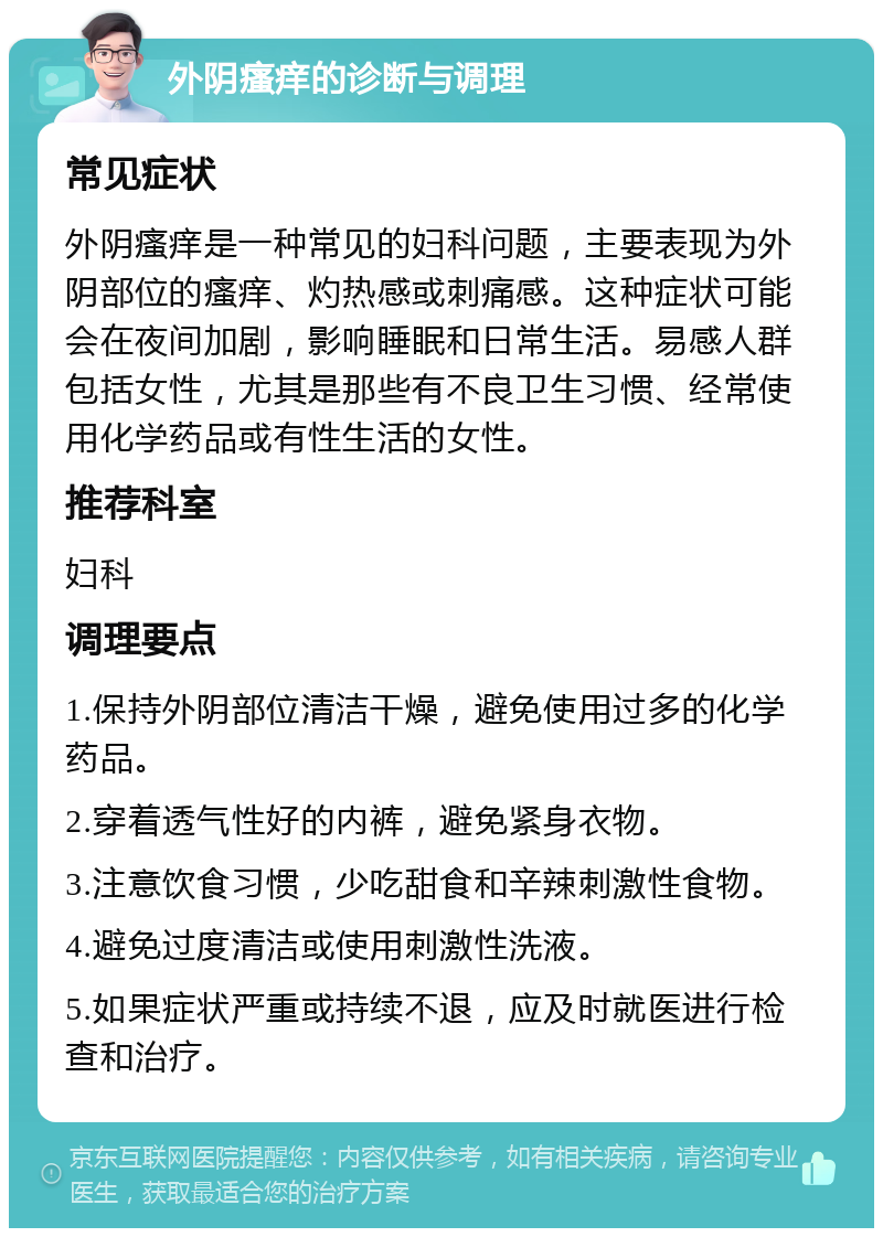 外阴瘙痒的诊断与调理 常见症状 外阴瘙痒是一种常见的妇科问题，主要表现为外阴部位的瘙痒、灼热感或刺痛感。这种症状可能会在夜间加剧，影响睡眠和日常生活。易感人群包括女性，尤其是那些有不良卫生习惯、经常使用化学药品或有性生活的女性。 推荐科室 妇科 调理要点 1.保持外阴部位清洁干燥，避免使用过多的化学药品。 2.穿着透气性好的内裤，避免紧身衣物。 3.注意饮食习惯，少吃甜食和辛辣刺激性食物。 4.避免过度清洁或使用刺激性洗液。 5.如果症状严重或持续不退，应及时就医进行检查和治疗。