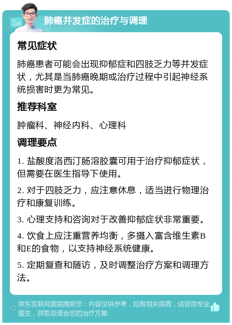 肺癌并发症的治疗与调理 常见症状 肺癌患者可能会出现抑郁症和四肢乏力等并发症状，尤其是当肺癌晚期或治疗过程中引起神经系统损害时更为常见。 推荐科室 肿瘤科、神经内科、心理科 调理要点 1. 盐酸度洛西汀肠溶胶囊可用于治疗抑郁症状，但需要在医生指导下使用。 2. 对于四肢乏力，应注意休息，适当进行物理治疗和康复训练。 3. 心理支持和咨询对于改善抑郁症状非常重要。 4. 饮食上应注重营养均衡，多摄入富含维生素B和E的食物，以支持神经系统健康。 5. 定期复查和随访，及时调整治疗方案和调理方法。