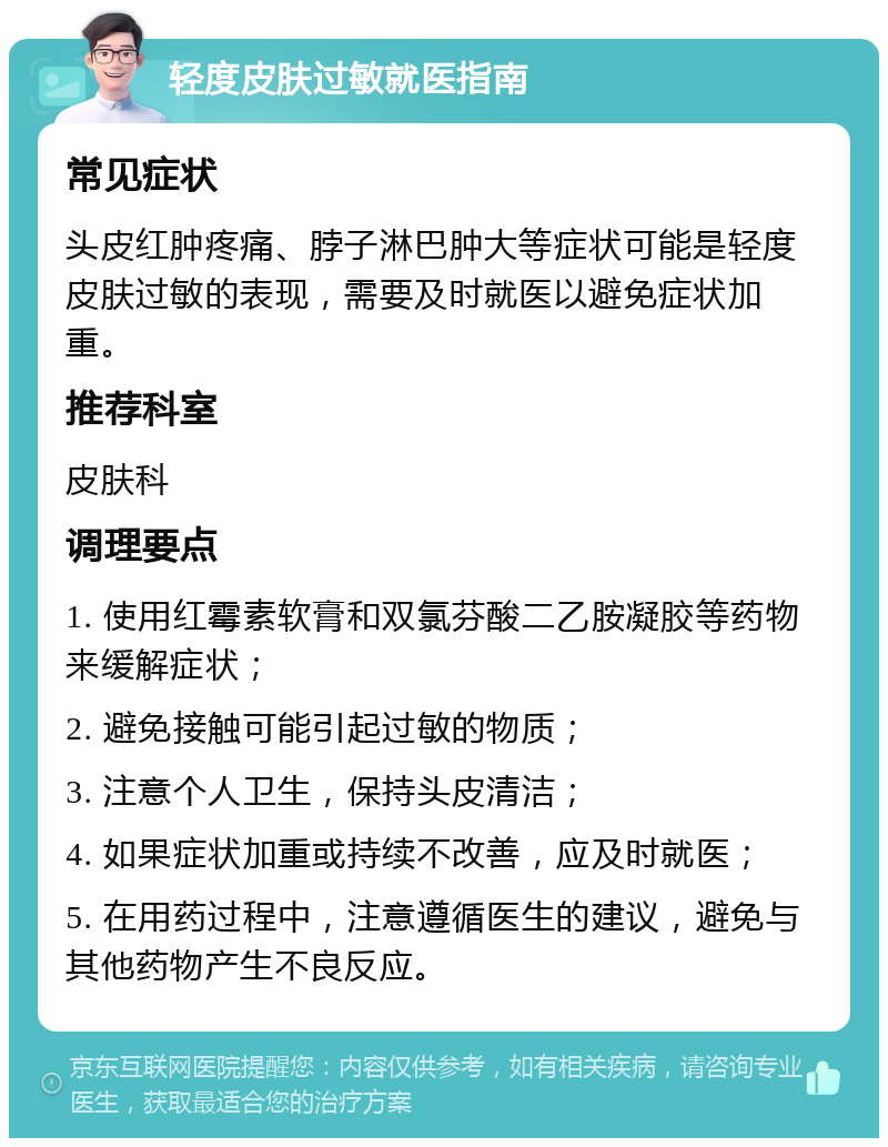 轻度皮肤过敏就医指南 常见症状 头皮红肿疼痛、脖子淋巴肿大等症状可能是轻度皮肤过敏的表现，需要及时就医以避免症状加重。 推荐科室 皮肤科 调理要点 1. 使用红霉素软膏和双氯芬酸二乙胺凝胶等药物来缓解症状； 2. 避免接触可能引起过敏的物质； 3. 注意个人卫生，保持头皮清洁； 4. 如果症状加重或持续不改善，应及时就医； 5. 在用药过程中，注意遵循医生的建议，避免与其他药物产生不良反应。