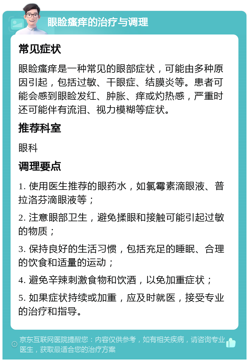 眼睑瘙痒的治疗与调理 常见症状 眼睑瘙痒是一种常见的眼部症状，可能由多种原因引起，包括过敏、干眼症、结膜炎等。患者可能会感到眼睑发红、肿胀、痒或灼热感，严重时还可能伴有流泪、视力模糊等症状。 推荐科室 眼科 调理要点 1. 使用医生推荐的眼药水，如氯霉素滴眼液、普拉洛芬滴眼液等； 2. 注意眼部卫生，避免揉眼和接触可能引起过敏的物质； 3. 保持良好的生活习惯，包括充足的睡眠、合理的饮食和适量的运动； 4. 避免辛辣刺激食物和饮酒，以免加重症状； 5. 如果症状持续或加重，应及时就医，接受专业的治疗和指导。