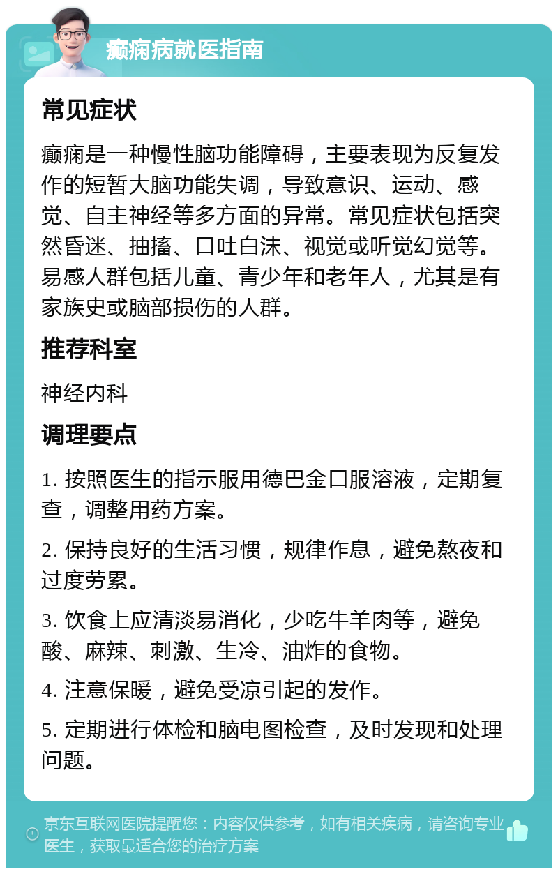 癫痫病就医指南 常见症状 癫痫是一种慢性脑功能障碍，主要表现为反复发作的短暂大脑功能失调，导致意识、运动、感觉、自主神经等多方面的异常。常见症状包括突然昏迷、抽搐、口吐白沫、视觉或听觉幻觉等。易感人群包括儿童、青少年和老年人，尤其是有家族史或脑部损伤的人群。 推荐科室 神经内科 调理要点 1. 按照医生的指示服用德巴金口服溶液，定期复查，调整用药方案。 2. 保持良好的生活习惯，规律作息，避免熬夜和过度劳累。 3. 饮食上应清淡易消化，少吃牛羊肉等，避免酸、麻辣、刺激、生冷、油炸的食物。 4. 注意保暖，避免受凉引起的发作。 5. 定期进行体检和脑电图检查，及时发现和处理问题。