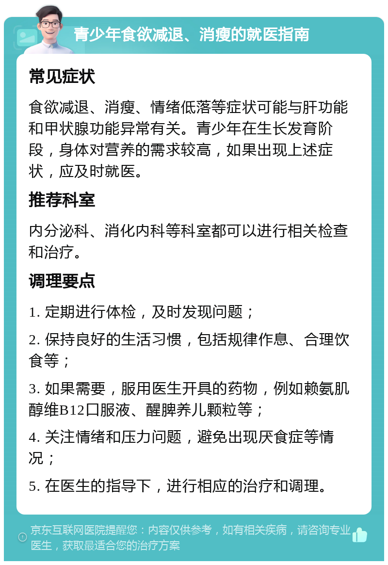 青少年食欲减退、消瘦的就医指南 常见症状 食欲减退、消瘦、情绪低落等症状可能与肝功能和甲状腺功能异常有关。青少年在生长发育阶段，身体对营养的需求较高，如果出现上述症状，应及时就医。 推荐科室 内分泌科、消化内科等科室都可以进行相关检查和治疗。 调理要点 1. 定期进行体检，及时发现问题； 2. 保持良好的生活习惯，包括规律作息、合理饮食等； 3. 如果需要，服用医生开具的药物，例如赖氨肌醇维B12口服液、醒脾养儿颗粒等； 4. 关注情绪和压力问题，避免出现厌食症等情况； 5. 在医生的指导下，进行相应的治疗和调理。