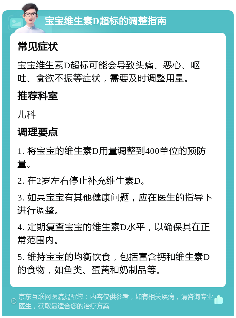 宝宝维生素D超标的调整指南 常见症状 宝宝维生素D超标可能会导致头痛、恶心、呕吐、食欲不振等症状，需要及时调整用量。 推荐科室 儿科 调理要点 1. 将宝宝的维生素D用量调整到400单位的预防量。 2. 在2岁左右停止补充维生素D。 3. 如果宝宝有其他健康问题，应在医生的指导下进行调整。 4. 定期复查宝宝的维生素D水平，以确保其在正常范围内。 5. 维持宝宝的均衡饮食，包括富含钙和维生素D的食物，如鱼类、蛋黄和奶制品等。