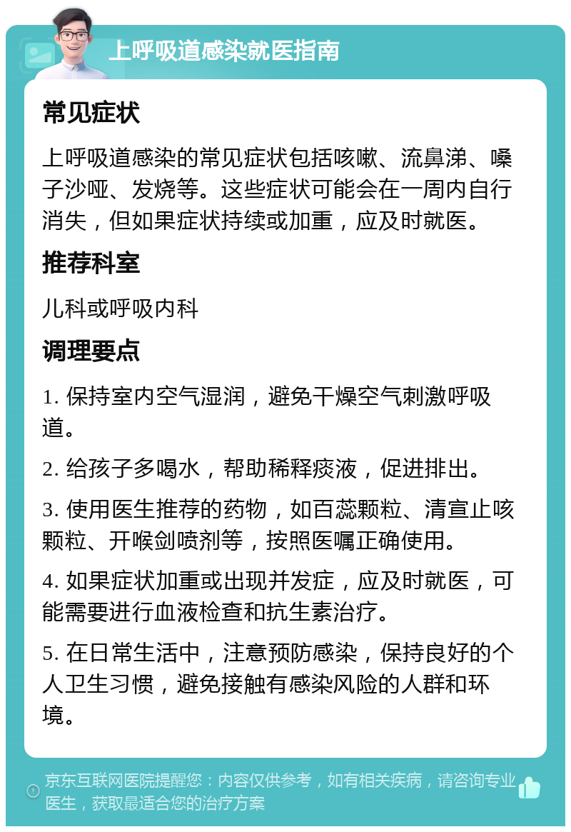 上呼吸道感染就医指南 常见症状 上呼吸道感染的常见症状包括咳嗽、流鼻涕、嗓子沙哑、发烧等。这些症状可能会在一周内自行消失，但如果症状持续或加重，应及时就医。 推荐科室 儿科或呼吸内科 调理要点 1. 保持室内空气湿润，避免干燥空气刺激呼吸道。 2. 给孩子多喝水，帮助稀释痰液，促进排出。 3. 使用医生推荐的药物，如百蕊颗粒、清宣止咳颗粒、开喉剑喷剂等，按照医嘱正确使用。 4. 如果症状加重或出现并发症，应及时就医，可能需要进行血液检查和抗生素治疗。 5. 在日常生活中，注意预防感染，保持良好的个人卫生习惯，避免接触有感染风险的人群和环境。