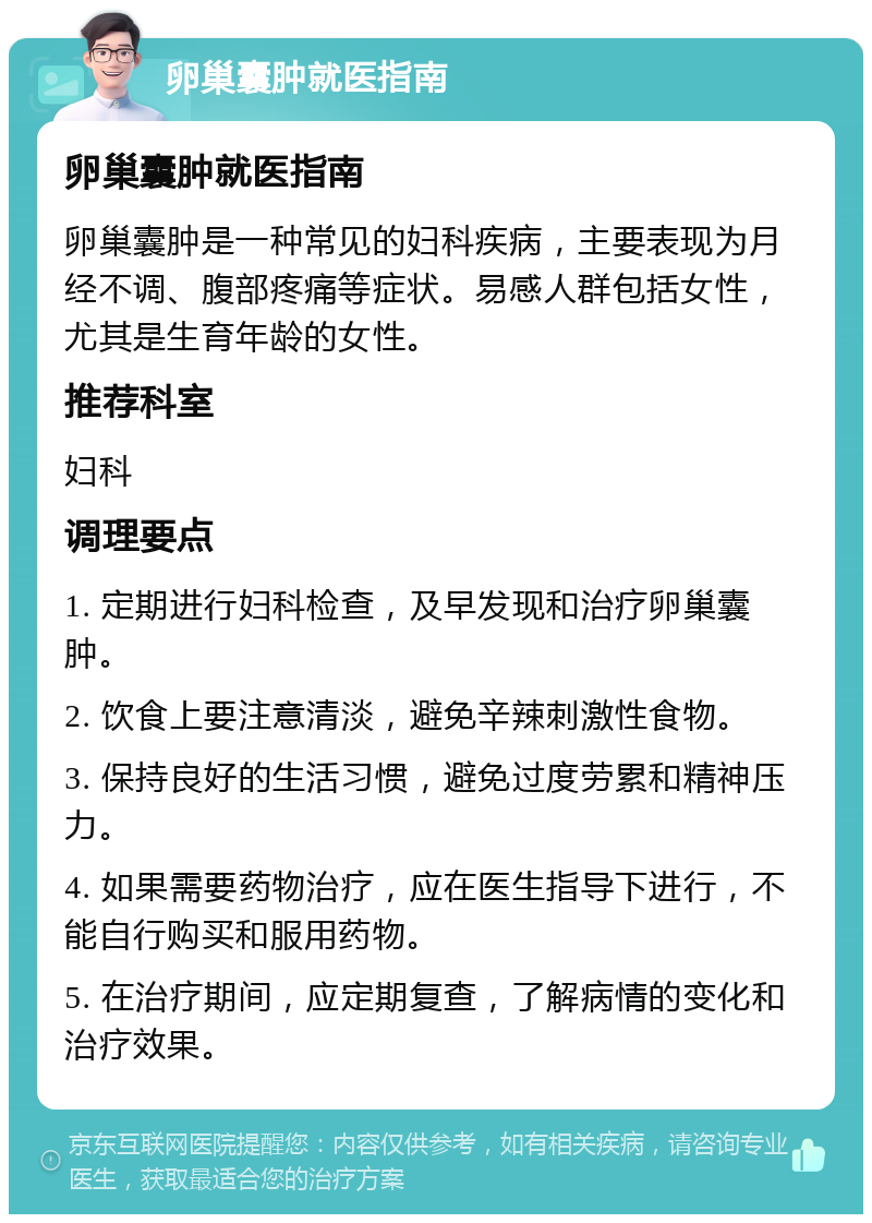 卵巢囊肿就医指南 卵巢囊肿就医指南 卵巢囊肿是一种常见的妇科疾病，主要表现为月经不调、腹部疼痛等症状。易感人群包括女性，尤其是生育年龄的女性。 推荐科室 妇科 调理要点 1. 定期进行妇科检查，及早发现和治疗卵巢囊肿。 2. 饮食上要注意清淡，避免辛辣刺激性食物。 3. 保持良好的生活习惯，避免过度劳累和精神压力。 4. 如果需要药物治疗，应在医生指导下进行，不能自行购买和服用药物。 5. 在治疗期间，应定期复查，了解病情的变化和治疗效果。