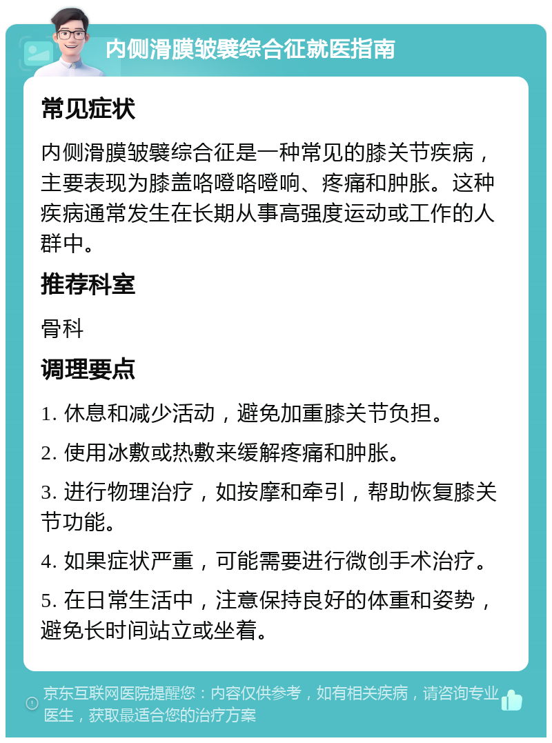 内侧滑膜皱襞综合征就医指南 常见症状 内侧滑膜皱襞综合征是一种常见的膝关节疾病，主要表现为膝盖咯噔咯噔响、疼痛和肿胀。这种疾病通常发生在长期从事高强度运动或工作的人群中。 推荐科室 骨科 调理要点 1. 休息和减少活动，避免加重膝关节负担。 2. 使用冰敷或热敷来缓解疼痛和肿胀。 3. 进行物理治疗，如按摩和牵引，帮助恢复膝关节功能。 4. 如果症状严重，可能需要进行微创手术治疗。 5. 在日常生活中，注意保持良好的体重和姿势，避免长时间站立或坐着。