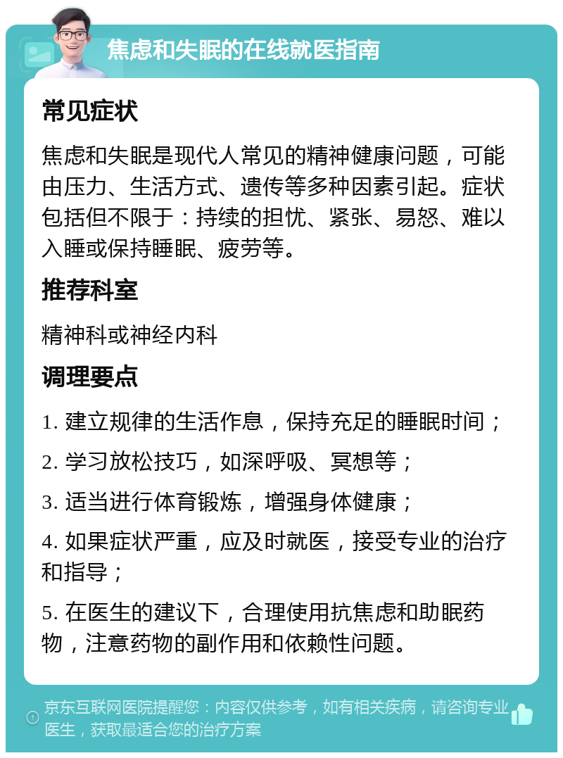 焦虑和失眠的在线就医指南 常见症状 焦虑和失眠是现代人常见的精神健康问题，可能由压力、生活方式、遗传等多种因素引起。症状包括但不限于：持续的担忧、紧张、易怒、难以入睡或保持睡眠、疲劳等。 推荐科室 精神科或神经内科 调理要点 1. 建立规律的生活作息，保持充足的睡眠时间； 2. 学习放松技巧，如深呼吸、冥想等； 3. 适当进行体育锻炼，增强身体健康； 4. 如果症状严重，应及时就医，接受专业的治疗和指导； 5. 在医生的建议下，合理使用抗焦虑和助眠药物，注意药物的副作用和依赖性问题。