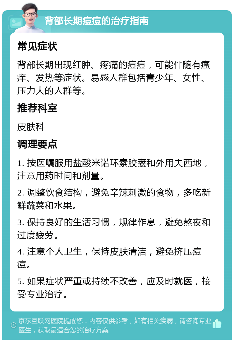 背部长期痘痘的治疗指南 常见症状 背部长期出现红肿、疼痛的痘痘，可能伴随有瘙痒、发热等症状。易感人群包括青少年、女性、压力大的人群等。 推荐科室 皮肤科 调理要点 1. 按医嘱服用盐酸米诺环素胶囊和外用夫西地，注意用药时间和剂量。 2. 调整饮食结构，避免辛辣刺激的食物，多吃新鲜蔬菜和水果。 3. 保持良好的生活习惯，规律作息，避免熬夜和过度疲劳。 4. 注意个人卫生，保持皮肤清洁，避免挤压痘痘。 5. 如果症状严重或持续不改善，应及时就医，接受专业治疗。