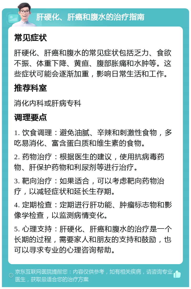 肝硬化、肝癌和腹水的治疗指南 常见症状 肝硬化、肝癌和腹水的常见症状包括乏力、食欲不振、体重下降、黄疸、腹部胀痛和水肿等。这些症状可能会逐渐加重，影响日常生活和工作。 推荐科室 消化内科或肝病专科 调理要点 1. 饮食调理：避免油腻、辛辣和刺激性食物，多吃易消化、富含蛋白质和维生素的食物。 2. 药物治疗：根据医生的建议，使用抗病毒药物、肝保护药物和利尿剂等进行治疗。 3. 靶向治疗：如果适合，可以考虑靶向药物治疗，以减轻症状和延长生存期。 4. 定期检查：定期进行肝功能、肿瘤标志物和影像学检查，以监测病情变化。 5. 心理支持：肝硬化、肝癌和腹水的治疗是一个长期的过程，需要家人和朋友的支持和鼓励，也可以寻求专业的心理咨询帮助。