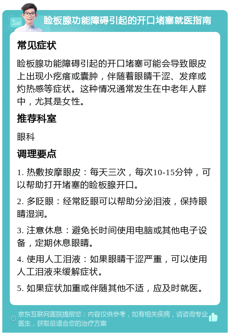 睑板腺功能障碍引起的开口堵塞就医指南 常见症状 睑板腺功能障碍引起的开口堵塞可能会导致眼皮上出现小疙瘩或囊肿，伴随着眼睛干涩、发痒或灼热感等症状。这种情况通常发生在中老年人群中，尤其是女性。 推荐科室 眼科 调理要点 1. 热敷按摩眼皮：每天三次，每次10-15分钟，可以帮助打开堵塞的睑板腺开口。 2. 多眨眼：经常眨眼可以帮助分泌泪液，保持眼睛湿润。 3. 注意休息：避免长时间使用电脑或其他电子设备，定期休息眼睛。 4. 使用人工泪液：如果眼睛干涩严重，可以使用人工泪液来缓解症状。 5. 如果症状加重或伴随其他不适，应及时就医。