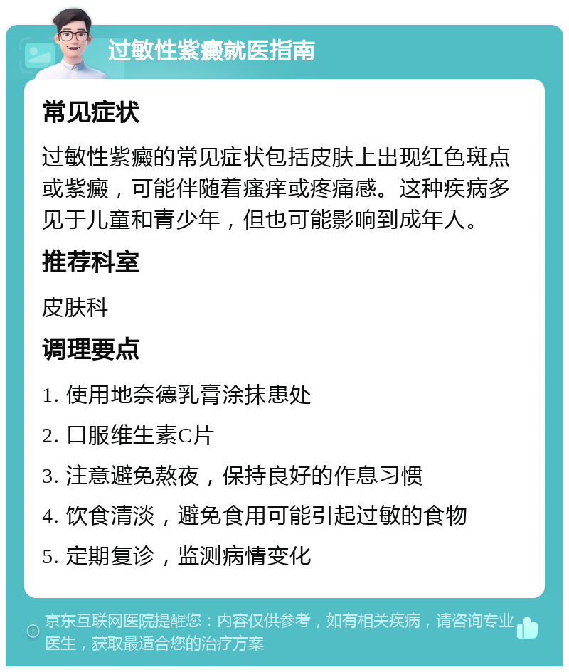 过敏性紫癜就医指南 常见症状 过敏性紫癜的常见症状包括皮肤上出现红色斑点或紫癜，可能伴随着瘙痒或疼痛感。这种疾病多见于儿童和青少年，但也可能影响到成年人。 推荐科室 皮肤科 调理要点 1. 使用地奈德乳膏涂抹患处 2. 口服维生素C片 3. 注意避免熬夜，保持良好的作息习惯 4. 饮食清淡，避免食用可能引起过敏的食物 5. 定期复诊，监测病情变化