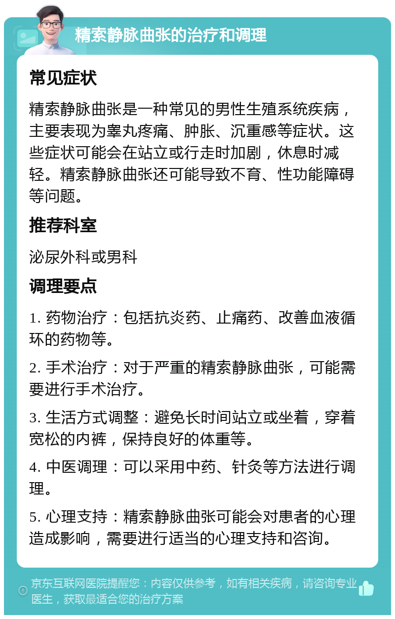 精索静脉曲张的治疗和调理 常见症状 精索静脉曲张是一种常见的男性生殖系统疾病，主要表现为睾丸疼痛、肿胀、沉重感等症状。这些症状可能会在站立或行走时加剧，休息时减轻。精索静脉曲张还可能导致不育、性功能障碍等问题。 推荐科室 泌尿外科或男科 调理要点 1. 药物治疗：包括抗炎药、止痛药、改善血液循环的药物等。 2. 手术治疗：对于严重的精索静脉曲张，可能需要进行手术治疗。 3. 生活方式调整：避免长时间站立或坐着，穿着宽松的内裤，保持良好的体重等。 4. 中医调理：可以采用中药、针灸等方法进行调理。 5. 心理支持：精索静脉曲张可能会对患者的心理造成影响，需要进行适当的心理支持和咨询。