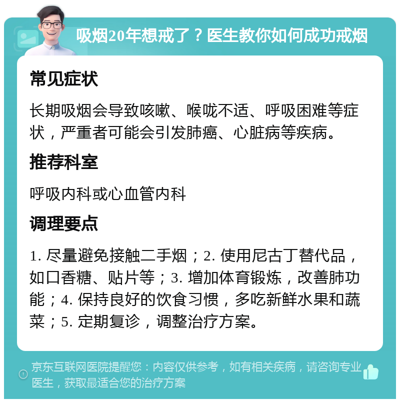 吸烟20年想戒了？医生教你如何成功戒烟 常见症状 长期吸烟会导致咳嗽、喉咙不适、呼吸困难等症状，严重者可能会引发肺癌、心脏病等疾病。 推荐科室 呼吸内科或心血管内科 调理要点 1. 尽量避免接触二手烟；2. 使用尼古丁替代品，如口香糖、贴片等；3. 增加体育锻炼，改善肺功能；4. 保持良好的饮食习惯，多吃新鲜水果和蔬菜；5. 定期复诊，调整治疗方案。