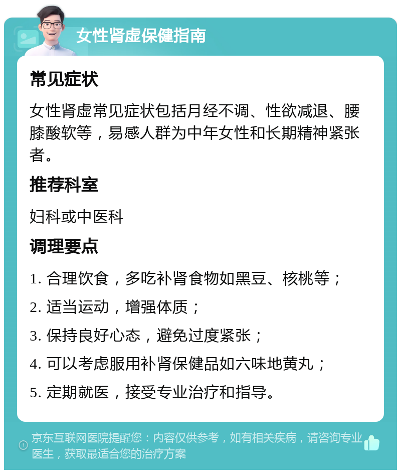 女性肾虚保健指南 常见症状 女性肾虚常见症状包括月经不调、性欲减退、腰膝酸软等，易感人群为中年女性和长期精神紧张者。 推荐科室 妇科或中医科 调理要点 1. 合理饮食，多吃补肾食物如黑豆、核桃等； 2. 适当运动，增强体质； 3. 保持良好心态，避免过度紧张； 4. 可以考虑服用补肾保健品如六味地黄丸； 5. 定期就医，接受专业治疗和指导。