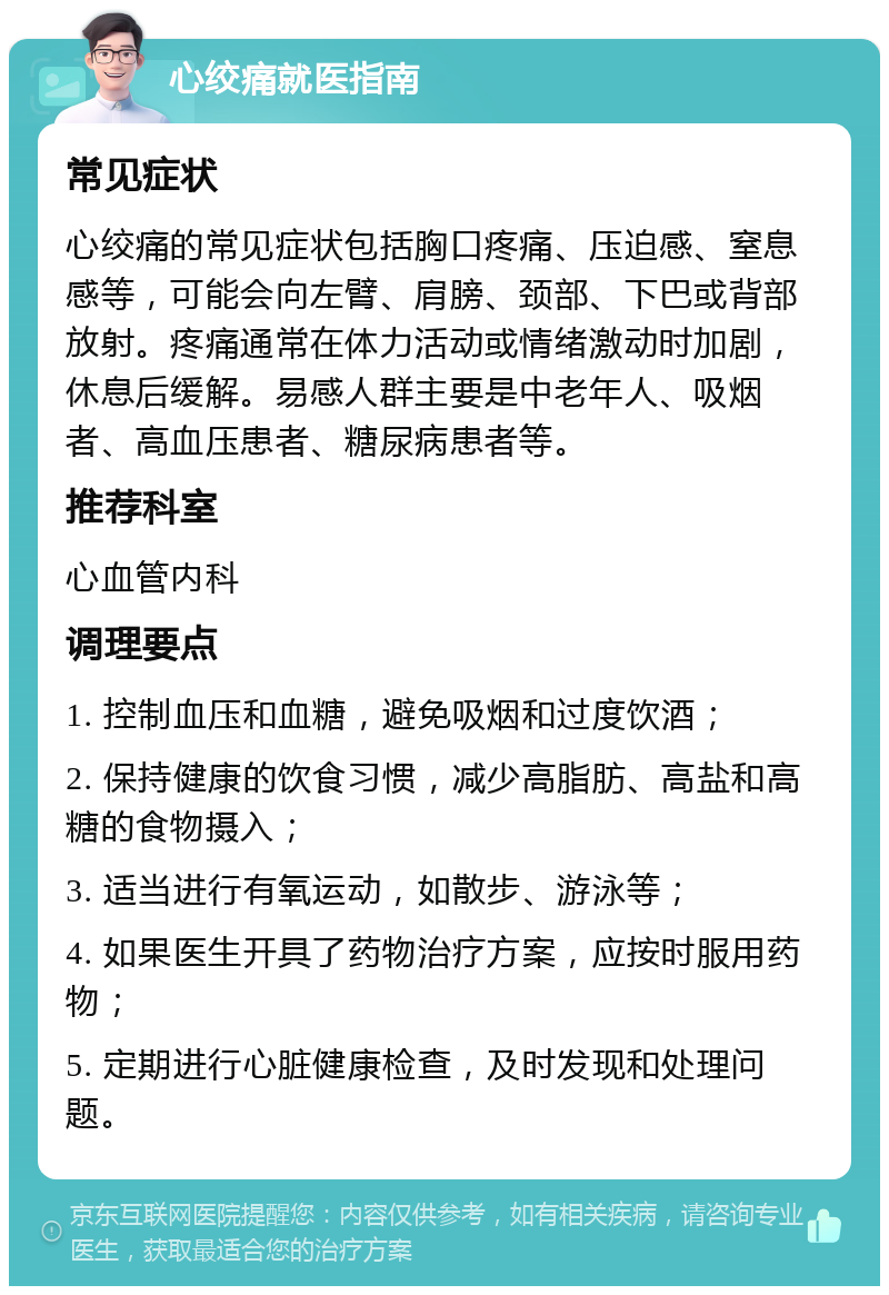 心绞痛就医指南 常见症状 心绞痛的常见症状包括胸口疼痛、压迫感、窒息感等，可能会向左臂、肩膀、颈部、下巴或背部放射。疼痛通常在体力活动或情绪激动时加剧，休息后缓解。易感人群主要是中老年人、吸烟者、高血压患者、糖尿病患者等。 推荐科室 心血管内科 调理要点 1. 控制血压和血糖，避免吸烟和过度饮酒； 2. 保持健康的饮食习惯，减少高脂肪、高盐和高糖的食物摄入； 3. 适当进行有氧运动，如散步、游泳等； 4. 如果医生开具了药物治疗方案，应按时服用药物； 5. 定期进行心脏健康检查，及时发现和处理问题。