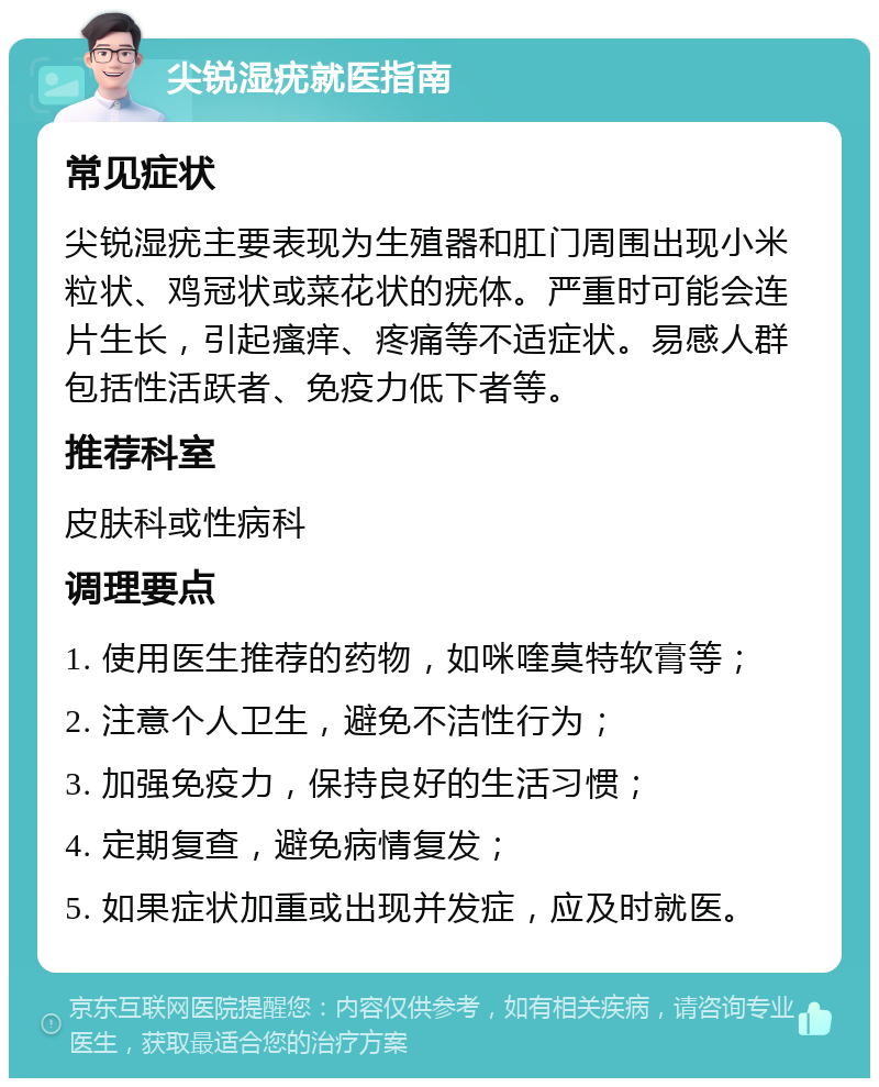 尖锐湿疣就医指南 常见症状 尖锐湿疣主要表现为生殖器和肛门周围出现小米粒状、鸡冠状或菜花状的疣体。严重时可能会连片生长，引起瘙痒、疼痛等不适症状。易感人群包括性活跃者、免疫力低下者等。 推荐科室 皮肤科或性病科 调理要点 1. 使用医生推荐的药物，如咪喹莫特软膏等； 2. 注意个人卫生，避免不洁性行为； 3. 加强免疫力，保持良好的生活习惯； 4. 定期复查，避免病情复发； 5. 如果症状加重或出现并发症，应及时就医。