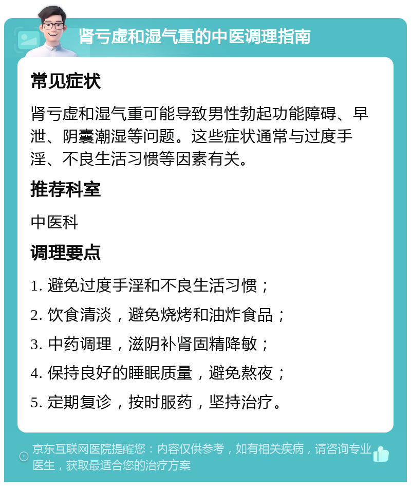 肾亏虚和湿气重的中医调理指南 常见症状 肾亏虚和湿气重可能导致男性勃起功能障碍、早泄、阴囊潮湿等问题。这些症状通常与过度手淫、不良生活习惯等因素有关。 推荐科室 中医科 调理要点 1. 避免过度手淫和不良生活习惯； 2. 饮食清淡，避免烧烤和油炸食品； 3. 中药调理，滋阴补肾固精降敏； 4. 保持良好的睡眠质量，避免熬夜； 5. 定期复诊，按时服药，坚持治疗。