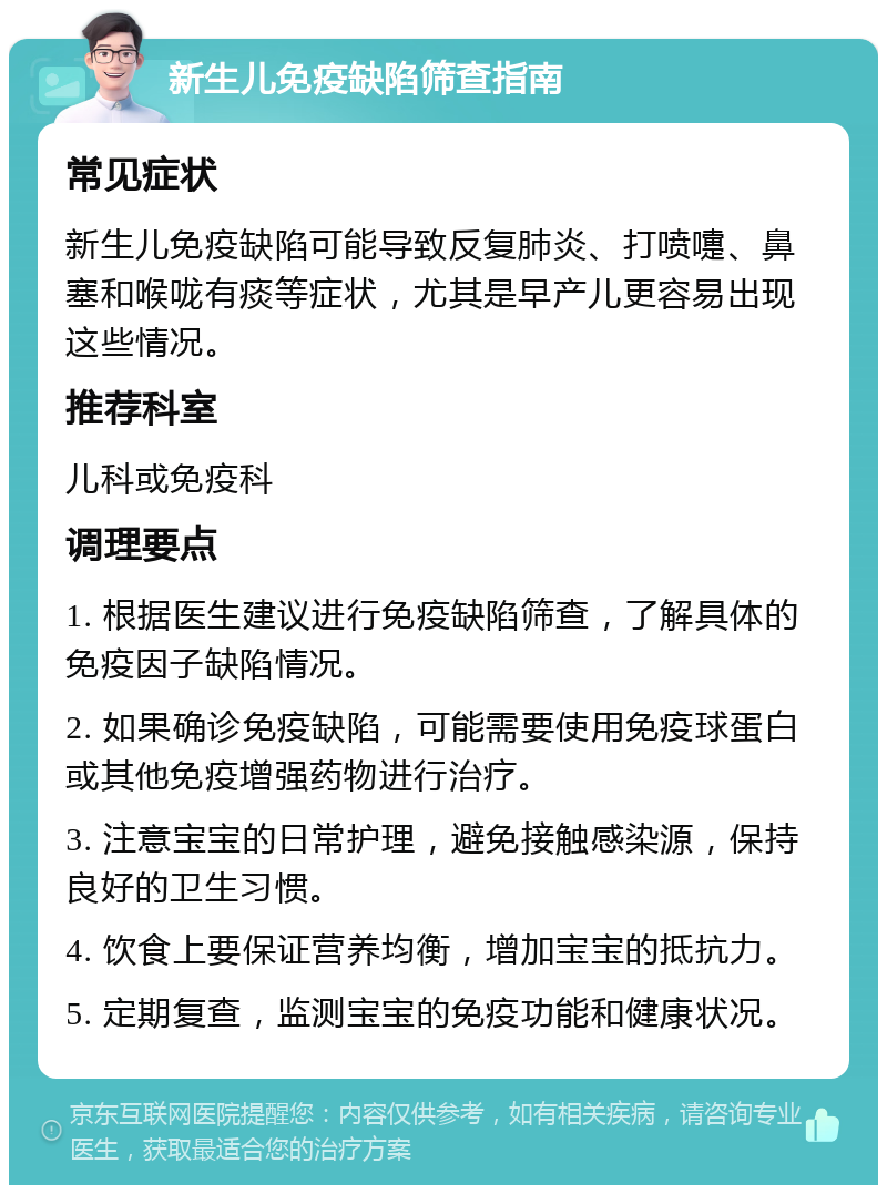 新生儿免疫缺陷筛查指南 常见症状 新生儿免疫缺陷可能导致反复肺炎、打喷嚏、鼻塞和喉咙有痰等症状，尤其是早产儿更容易出现这些情况。 推荐科室 儿科或免疫科 调理要点 1. 根据医生建议进行免疫缺陷筛查，了解具体的免疫因子缺陷情况。 2. 如果确诊免疫缺陷，可能需要使用免疫球蛋白或其他免疫增强药物进行治疗。 3. 注意宝宝的日常护理，避免接触感染源，保持良好的卫生习惯。 4. 饮食上要保证营养均衡，增加宝宝的抵抗力。 5. 定期复查，监测宝宝的免疫功能和健康状况。