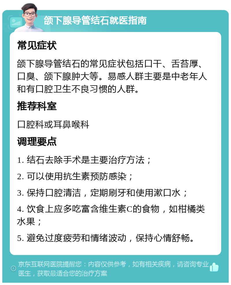 颌下腺导管结石就医指南 常见症状 颌下腺导管结石的常见症状包括口干、舌苔厚、口臭、颌下腺肿大等。易感人群主要是中老年人和有口腔卫生不良习惯的人群。 推荐科室 口腔科或耳鼻喉科 调理要点 1. 结石去除手术是主要治疗方法； 2. 可以使用抗生素预防感染； 3. 保持口腔清洁，定期刷牙和使用漱口水； 4. 饮食上应多吃富含维生素C的食物，如柑橘类水果； 5. 避免过度疲劳和情绪波动，保持心情舒畅。