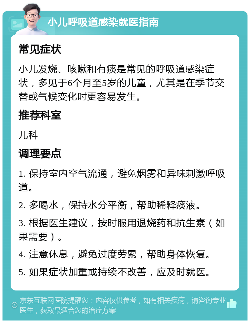 小儿呼吸道感染就医指南 常见症状 小儿发烧、咳嗽和有痰是常见的呼吸道感染症状，多见于6个月至5岁的儿童，尤其是在季节交替或气候变化时更容易发生。 推荐科室 儿科 调理要点 1. 保持室内空气流通，避免烟雾和异味刺激呼吸道。 2. 多喝水，保持水分平衡，帮助稀释痰液。 3. 根据医生建议，按时服用退烧药和抗生素（如果需要）。 4. 注意休息，避免过度劳累，帮助身体恢复。 5. 如果症状加重或持续不改善，应及时就医。