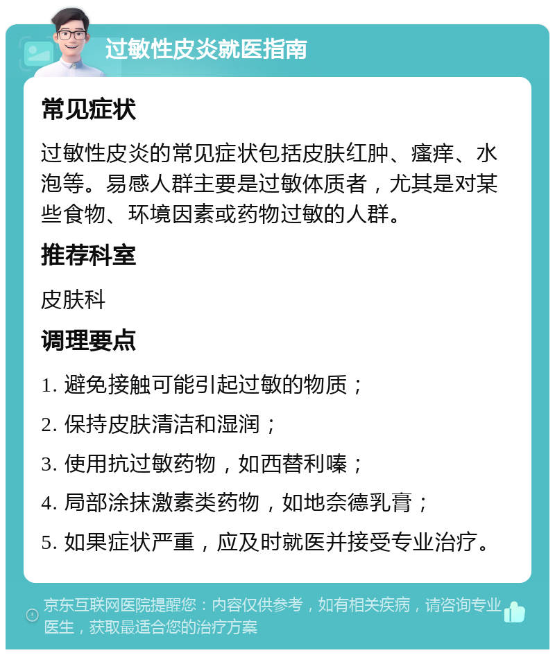 过敏性皮炎就医指南 常见症状 过敏性皮炎的常见症状包括皮肤红肿、瘙痒、水泡等。易感人群主要是过敏体质者，尤其是对某些食物、环境因素或药物过敏的人群。 推荐科室 皮肤科 调理要点 1. 避免接触可能引起过敏的物质； 2. 保持皮肤清洁和湿润； 3. 使用抗过敏药物，如西替利嗪； 4. 局部涂抹激素类药物，如地奈德乳膏； 5. 如果症状严重，应及时就医并接受专业治疗。