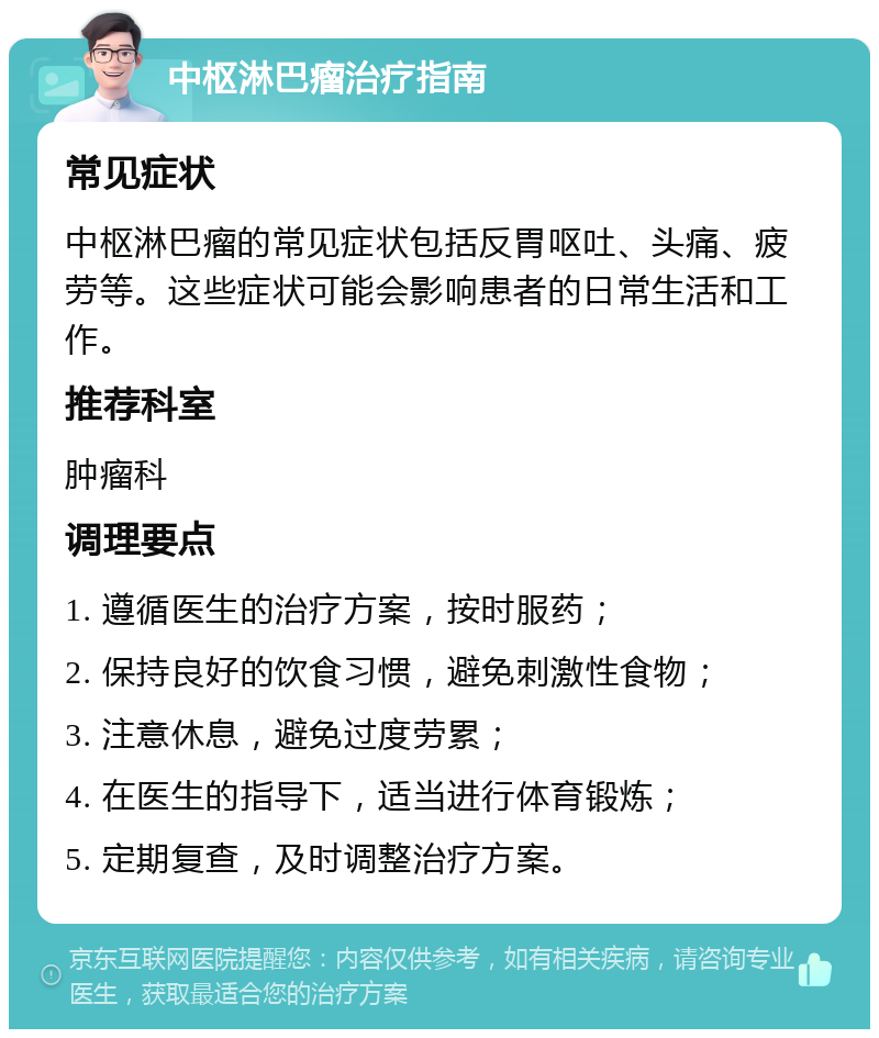 中枢淋巴瘤治疗指南 常见症状 中枢淋巴瘤的常见症状包括反胃呕吐、头痛、疲劳等。这些症状可能会影响患者的日常生活和工作。 推荐科室 肿瘤科 调理要点 1. 遵循医生的治疗方案，按时服药； 2. 保持良好的饮食习惯，避免刺激性食物； 3. 注意休息，避免过度劳累； 4. 在医生的指导下，适当进行体育锻炼； 5. 定期复查，及时调整治疗方案。