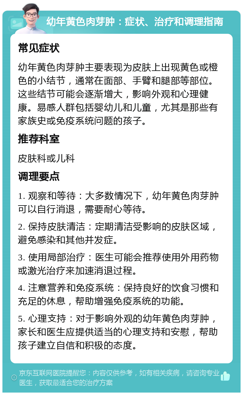 幼年黄色肉芽肿：症状、治疗和调理指南 常见症状 幼年黄色肉芽肿主要表现为皮肤上出现黄色或橙色的小结节，通常在面部、手臂和腿部等部位。这些结节可能会逐渐增大，影响外观和心理健康。易感人群包括婴幼儿和儿童，尤其是那些有家族史或免疫系统问题的孩子。 推荐科室 皮肤科或儿科 调理要点 1. 观察和等待：大多数情况下，幼年黄色肉芽肿可以自行消退，需要耐心等待。 2. 保持皮肤清洁：定期清洁受影响的皮肤区域，避免感染和其他并发症。 3. 使用局部治疗：医生可能会推荐使用外用药物或激光治疗来加速消退过程。 4. 注意营养和免疫系统：保持良好的饮食习惯和充足的休息，帮助增强免疫系统的功能。 5. 心理支持：对于影响外观的幼年黄色肉芽肿，家长和医生应提供适当的心理支持和安慰，帮助孩子建立自信和积极的态度。