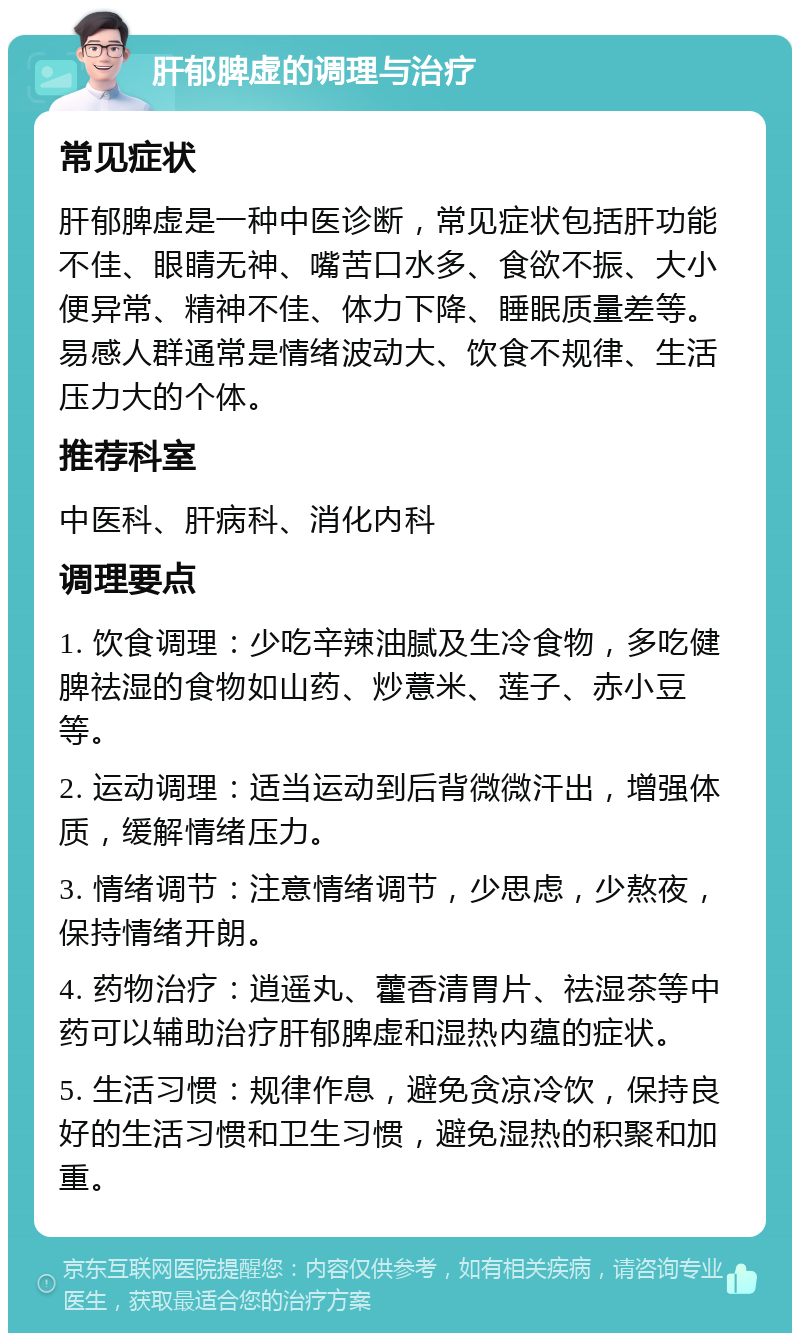 肝郁脾虚的调理与治疗 常见症状 肝郁脾虚是一种中医诊断，常见症状包括肝功能不佳、眼睛无神、嘴苦口水多、食欲不振、大小便异常、精神不佳、体力下降、睡眠质量差等。易感人群通常是情绪波动大、饮食不规律、生活压力大的个体。 推荐科室 中医科、肝病科、消化内科 调理要点 1. 饮食调理：少吃辛辣油腻及生冷食物，多吃健脾祛湿的食物如山药、炒薏米、莲子、赤小豆等。 2. 运动调理：适当运动到后背微微汗出，增强体质，缓解情绪压力。 3. 情绪调节：注意情绪调节，少思虑，少熬夜，保持情绪开朗。 4. 药物治疗：逍遥丸、藿香清胃片、祛湿茶等中药可以辅助治疗肝郁脾虚和湿热内蕴的症状。 5. 生活习惯：规律作息，避免贪凉冷饮，保持良好的生活习惯和卫生习惯，避免湿热的积聚和加重。