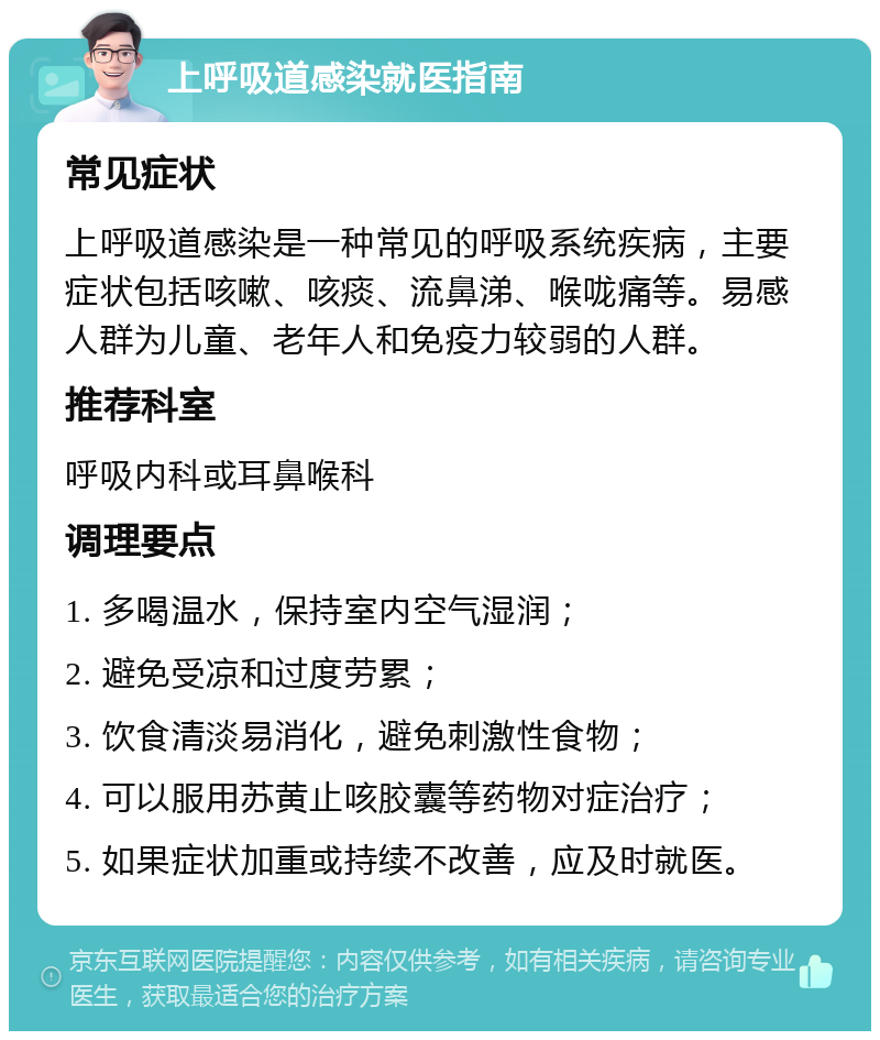 上呼吸道感染就医指南 常见症状 上呼吸道感染是一种常见的呼吸系统疾病，主要症状包括咳嗽、咳痰、流鼻涕、喉咙痛等。易感人群为儿童、老年人和免疫力较弱的人群。 推荐科室 呼吸内科或耳鼻喉科 调理要点 1. 多喝温水，保持室内空气湿润； 2. 避免受凉和过度劳累； 3. 饮食清淡易消化，避免刺激性食物； 4. 可以服用苏黄止咳胶囊等药物对症治疗； 5. 如果症状加重或持续不改善，应及时就医。