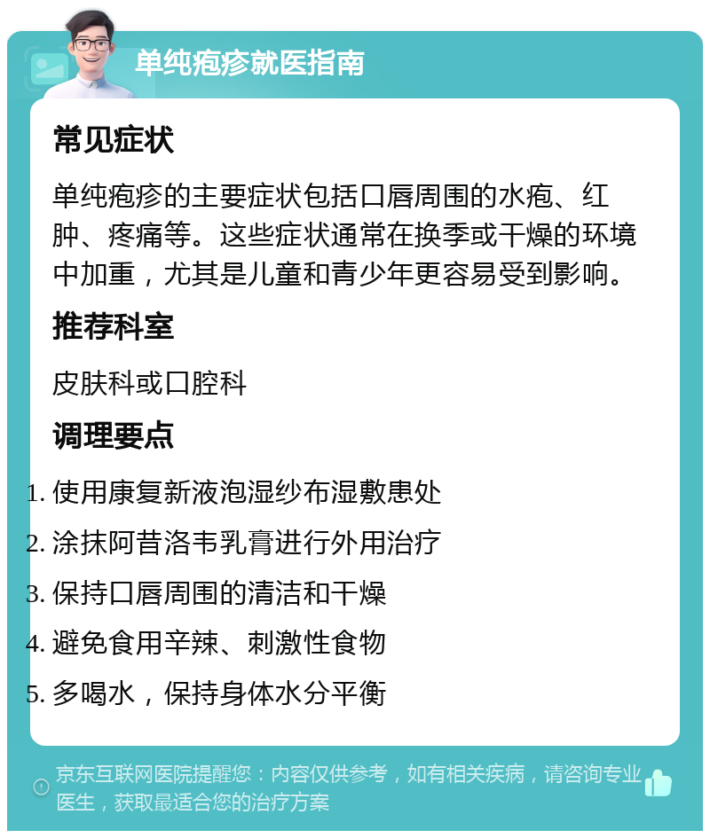 单纯疱疹就医指南 常见症状 单纯疱疹的主要症状包括口唇周围的水疱、红肿、疼痛等。这些症状通常在换季或干燥的环境中加重，尤其是儿童和青少年更容易受到影响。 推荐科室 皮肤科或口腔科 调理要点 使用康复新液泡湿纱布湿敷患处 涂抹阿昔洛韦乳膏进行外用治疗 保持口唇周围的清洁和干燥 避免食用辛辣、刺激性食物 多喝水，保持身体水分平衡