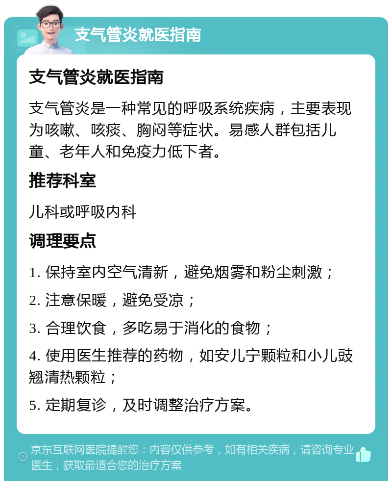 支气管炎就医指南 支气管炎就医指南 支气管炎是一种常见的呼吸系统疾病，主要表现为咳嗽、咳痰、胸闷等症状。易感人群包括儿童、老年人和免疫力低下者。 推荐科室 儿科或呼吸内科 调理要点 1. 保持室内空气清新，避免烟雾和粉尘刺激； 2. 注意保暖，避免受凉； 3. 合理饮食，多吃易于消化的食物； 4. 使用医生推荐的药物，如安儿宁颗粒和小儿豉翘清热颗粒； 5. 定期复诊，及时调整治疗方案。