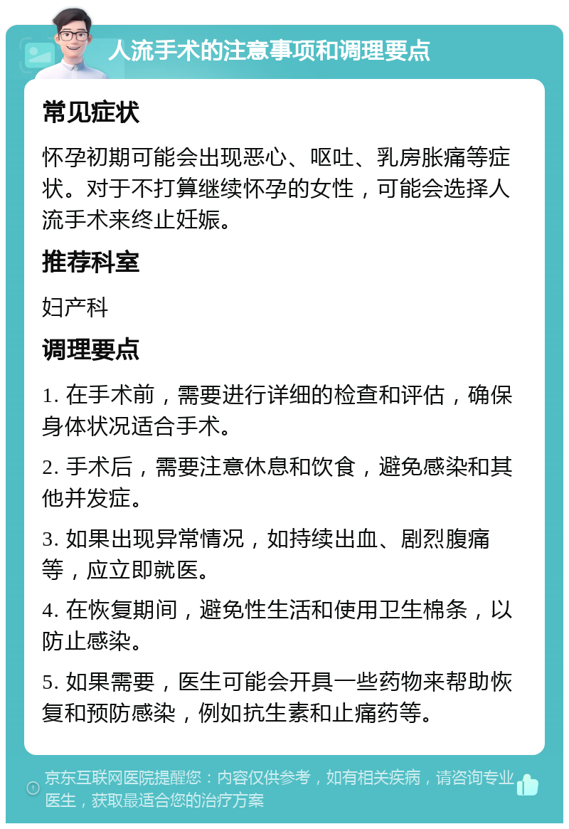 人流手术的注意事项和调理要点 常见症状 怀孕初期可能会出现恶心、呕吐、乳房胀痛等症状。对于不打算继续怀孕的女性，可能会选择人流手术来终止妊娠。 推荐科室 妇产科 调理要点 1. 在手术前，需要进行详细的检查和评估，确保身体状况适合手术。 2. 手术后，需要注意休息和饮食，避免感染和其他并发症。 3. 如果出现异常情况，如持续出血、剧烈腹痛等，应立即就医。 4. 在恢复期间，避免性生活和使用卫生棉条，以防止感染。 5. 如果需要，医生可能会开具一些药物来帮助恢复和预防感染，例如抗生素和止痛药等。