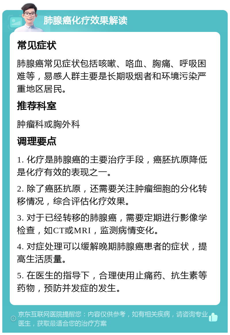 肺腺癌化疗效果解读 常见症状 肺腺癌常见症状包括咳嗽、咯血、胸痛、呼吸困难等，易感人群主要是长期吸烟者和环境污染严重地区居民。 推荐科室 肿瘤科或胸外科 调理要点 1. 化疗是肺腺癌的主要治疗手段，癌胚抗原降低是化疗有效的表现之一。 2. 除了癌胚抗原，还需要关注肿瘤细胞的分化转移情况，综合评估化疗效果。 3. 对于已经转移的肺腺癌，需要定期进行影像学检查，如CT或MRI，监测病情变化。 4. 对症处理可以缓解晚期肺腺癌患者的症状，提高生活质量。 5. 在医生的指导下，合理使用止痛药、抗生素等药物，预防并发症的发生。