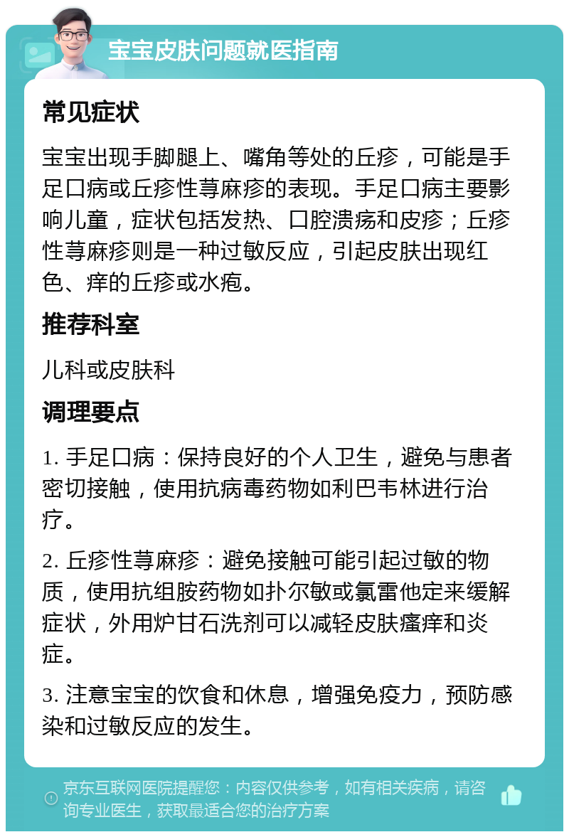 宝宝皮肤问题就医指南 常见症状 宝宝出现手脚腿上、嘴角等处的丘疹，可能是手足口病或丘疹性荨麻疹的表现。手足口病主要影响儿童，症状包括发热、口腔溃疡和皮疹；丘疹性荨麻疹则是一种过敏反应，引起皮肤出现红色、痒的丘疹或水疱。 推荐科室 儿科或皮肤科 调理要点 1. 手足口病：保持良好的个人卫生，避免与患者密切接触，使用抗病毒药物如利巴韦林进行治疗。 2. 丘疹性荨麻疹：避免接触可能引起过敏的物质，使用抗组胺药物如扑尔敏或氯雷他定来缓解症状，外用炉甘石洗剂可以减轻皮肤瘙痒和炎症。 3. 注意宝宝的饮食和休息，增强免疫力，预防感染和过敏反应的发生。