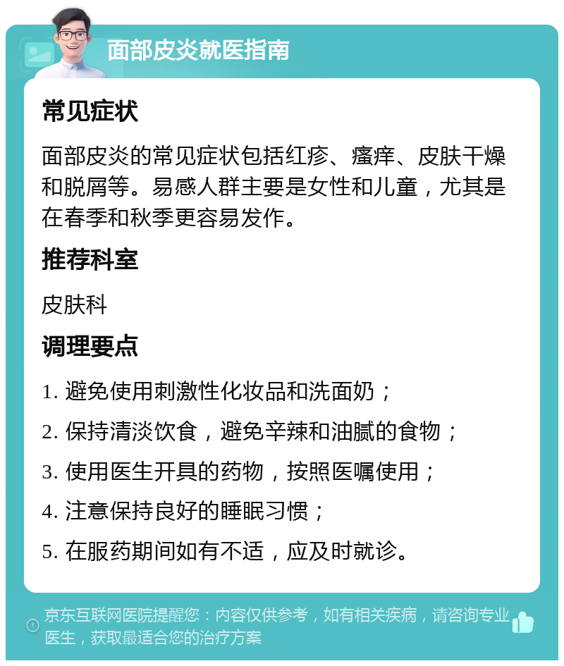 面部皮炎就医指南 常见症状 面部皮炎的常见症状包括红疹、瘙痒、皮肤干燥和脱屑等。易感人群主要是女性和儿童，尤其是在春季和秋季更容易发作。 推荐科室 皮肤科 调理要点 1. 避免使用刺激性化妆品和洗面奶； 2. 保持清淡饮食，避免辛辣和油腻的食物； 3. 使用医生开具的药物，按照医嘱使用； 4. 注意保持良好的睡眠习惯； 5. 在服药期间如有不适，应及时就诊。