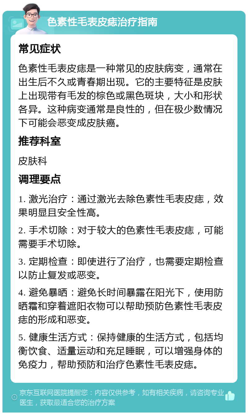 色素性毛表皮痣治疗指南 常见症状 色素性毛表皮痣是一种常见的皮肤病变，通常在出生后不久或青春期出现。它的主要特征是皮肤上出现带有毛发的棕色或黑色斑块，大小和形状各异。这种病变通常是良性的，但在极少数情况下可能会恶变成皮肤癌。 推荐科室 皮肤科 调理要点 1. 激光治疗：通过激光去除色素性毛表皮痣，效果明显且安全性高。 2. 手术切除：对于较大的色素性毛表皮痣，可能需要手术切除。 3. 定期检查：即使进行了治疗，也需要定期检查以防止复发或恶变。 4. 避免暴晒：避免长时间暴露在阳光下，使用防晒霜和穿着遮阳衣物可以帮助预防色素性毛表皮痣的形成和恶变。 5. 健康生活方式：保持健康的生活方式，包括均衡饮食、适量运动和充足睡眠，可以增强身体的免疫力，帮助预防和治疗色素性毛表皮痣。