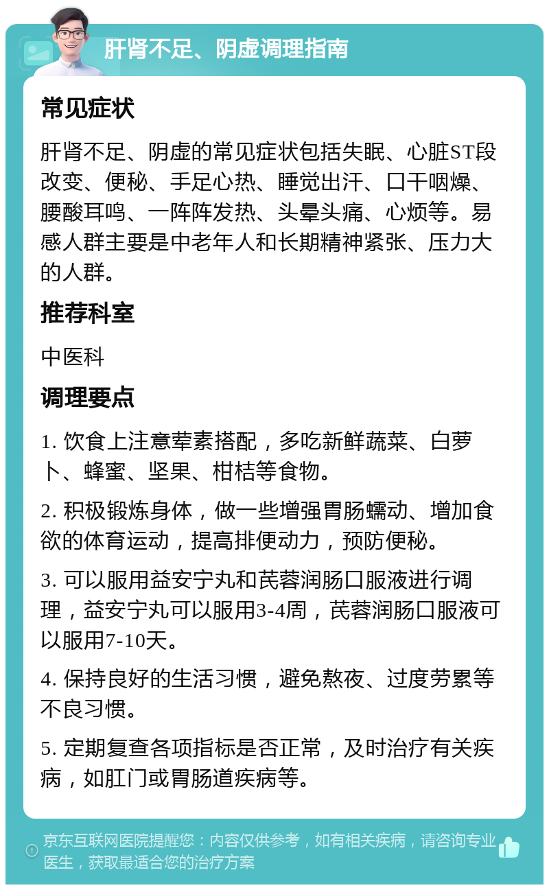 肝肾不足、阴虚调理指南 常见症状 肝肾不足、阴虚的常见症状包括失眠、心脏ST段改变、便秘、手足心热、睡觉出汗、口干咽燥、腰酸耳鸣、一阵阵发热、头晕头痛、心烦等。易感人群主要是中老年人和长期精神紧张、压力大的人群。 推荐科室 中医科 调理要点 1. 饮食上注意荤素搭配，多吃新鲜蔬菜、白萝卜、蜂蜜、坚果、柑桔等食物。 2. 积极锻炼身体，做一些增强胃肠蠕动、增加食欲的体育运动，提高排便动力，预防便秘。 3. 可以服用益安宁丸和芪蓉润肠口服液进行调理，益安宁丸可以服用3-4周，芪蓉润肠口服液可以服用7-10天。 4. 保持良好的生活习惯，避免熬夜、过度劳累等不良习惯。 5. 定期复查各项指标是否正常，及时治疗有关疾病，如肛门或胃肠道疾病等。