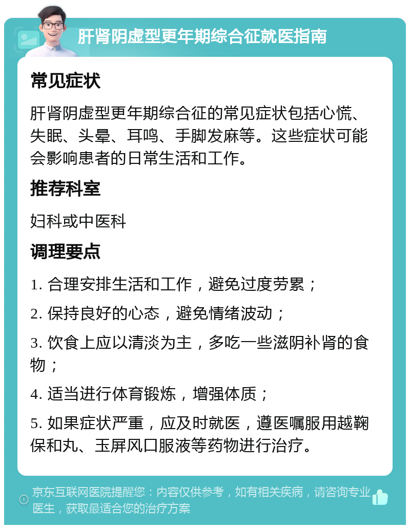 肝肾阴虚型更年期综合征就医指南 常见症状 肝肾阴虚型更年期综合征的常见症状包括心慌、失眠、头晕、耳鸣、手脚发麻等。这些症状可能会影响患者的日常生活和工作。 推荐科室 妇科或中医科 调理要点 1. 合理安排生活和工作，避免过度劳累； 2. 保持良好的心态，避免情绪波动； 3. 饮食上应以清淡为主，多吃一些滋阴补肾的食物； 4. 适当进行体育锻炼，增强体质； 5. 如果症状严重，应及时就医，遵医嘱服用越鞠保和丸、玉屏风口服液等药物进行治疗。