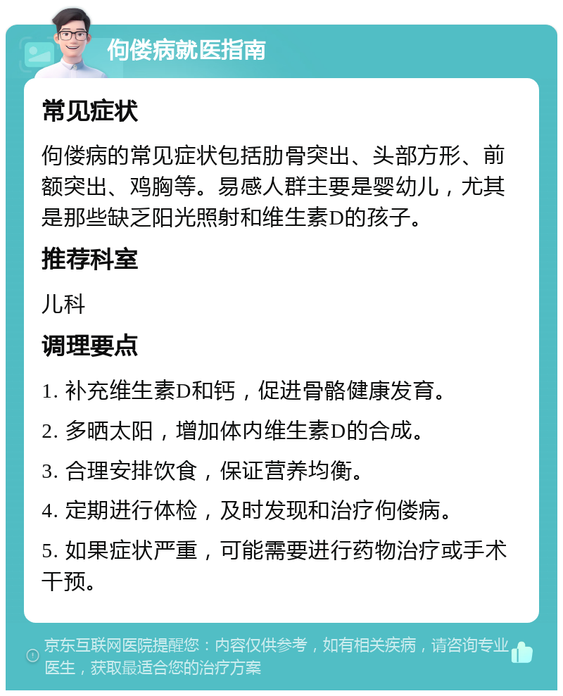 佝偻病就医指南 常见症状 佝偻病的常见症状包括肋骨突出、头部方形、前额突出、鸡胸等。易感人群主要是婴幼儿，尤其是那些缺乏阳光照射和维生素D的孩子。 推荐科室 儿科 调理要点 1. 补充维生素D和钙，促进骨骼健康发育。 2. 多晒太阳，增加体内维生素D的合成。 3. 合理安排饮食，保证营养均衡。 4. 定期进行体检，及时发现和治疗佝偻病。 5. 如果症状严重，可能需要进行药物治疗或手术干预。