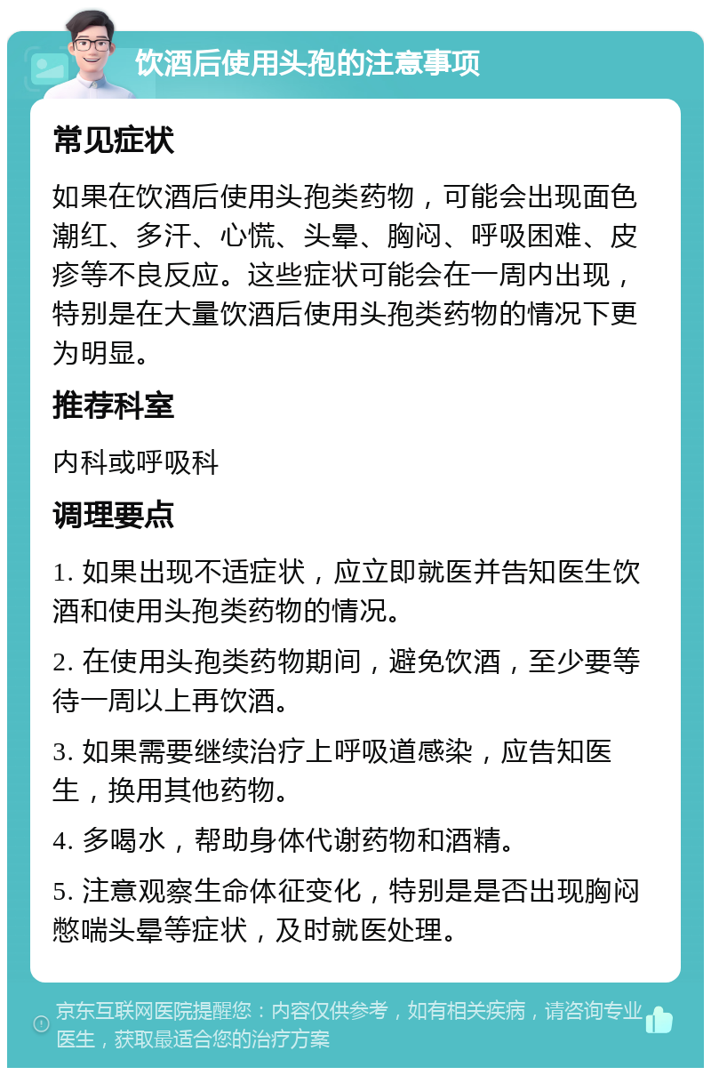 饮酒后使用头孢的注意事项 常见症状 如果在饮酒后使用头孢类药物，可能会出现面色潮红、多汗、心慌、头晕、胸闷、呼吸困难、皮疹等不良反应。这些症状可能会在一周内出现，特别是在大量饮酒后使用头孢类药物的情况下更为明显。 推荐科室 内科或呼吸科 调理要点 1. 如果出现不适症状，应立即就医并告知医生饮酒和使用头孢类药物的情况。 2. 在使用头孢类药物期间，避免饮酒，至少要等待一周以上再饮酒。 3. 如果需要继续治疗上呼吸道感染，应告知医生，换用其他药物。 4. 多喝水，帮助身体代谢药物和酒精。 5. 注意观察生命体征变化，特别是是否出现胸闷憋喘头晕等症状，及时就医处理。