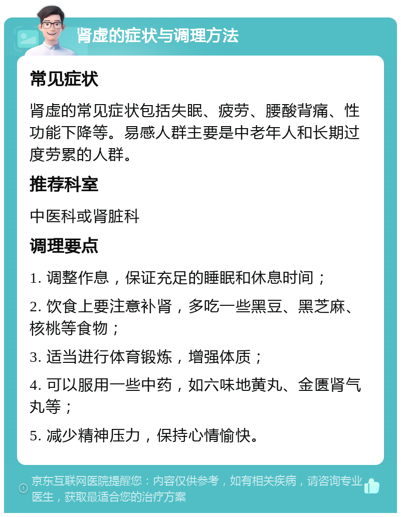 肾虚的症状与调理方法 常见症状 肾虚的常见症状包括失眠、疲劳、腰酸背痛、性功能下降等。易感人群主要是中老年人和长期过度劳累的人群。 推荐科室 中医科或肾脏科 调理要点 1. 调整作息，保证充足的睡眠和休息时间； 2. 饮食上要注意补肾，多吃一些黑豆、黑芝麻、核桃等食物； 3. 适当进行体育锻炼，增强体质； 4. 可以服用一些中药，如六味地黄丸、金匮肾气丸等； 5. 减少精神压力，保持心情愉快。