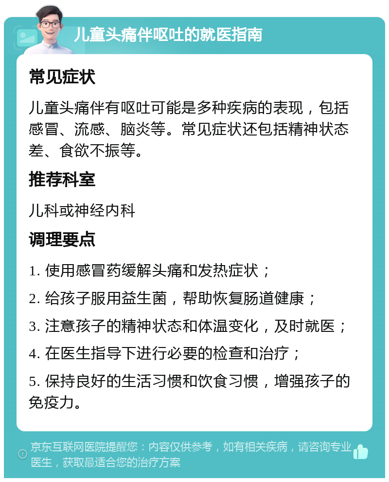 儿童头痛伴呕吐的就医指南 常见症状 儿童头痛伴有呕吐可能是多种疾病的表现，包括感冒、流感、脑炎等。常见症状还包括精神状态差、食欲不振等。 推荐科室 儿科或神经内科 调理要点 1. 使用感冒药缓解头痛和发热症状； 2. 给孩子服用益生菌，帮助恢复肠道健康； 3. 注意孩子的精神状态和体温变化，及时就医； 4. 在医生指导下进行必要的检查和治疗； 5. 保持良好的生活习惯和饮食习惯，增强孩子的免疫力。