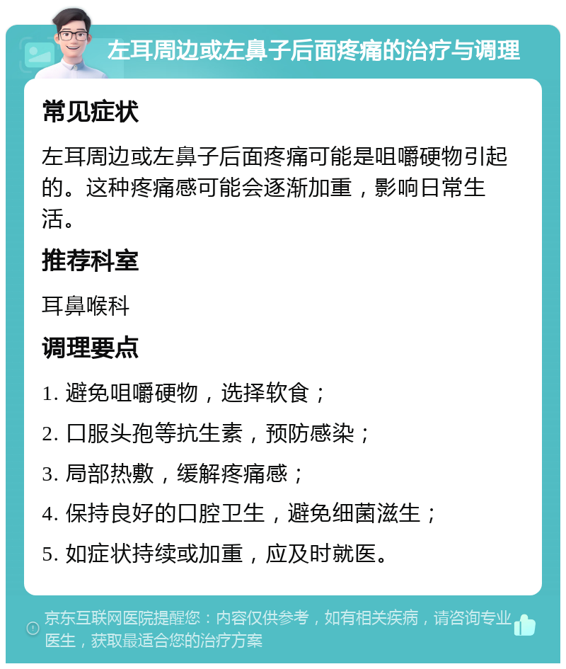 左耳周边或左鼻子后面疼痛的治疗与调理 常见症状 左耳周边或左鼻子后面疼痛可能是咀嚼硬物引起的。这种疼痛感可能会逐渐加重，影响日常生活。 推荐科室 耳鼻喉科 调理要点 1. 避免咀嚼硬物，选择软食； 2. 口服头孢等抗生素，预防感染； 3. 局部热敷，缓解疼痛感； 4. 保持良好的口腔卫生，避免细菌滋生； 5. 如症状持续或加重，应及时就医。