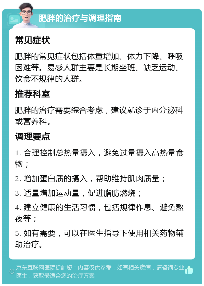 肥胖的治疗与调理指南 常见症状 肥胖的常见症状包括体重增加、体力下降、呼吸困难等。易感人群主要是长期坐班、缺乏运动、饮食不规律的人群。 推荐科室 肥胖的治疗需要综合考虑，建议就诊于内分泌科或营养科。 调理要点 1. 合理控制总热量摄入，避免过量摄入高热量食物； 2. 增加蛋白质的摄入，帮助维持肌肉质量； 3. 适量增加运动量，促进脂肪燃烧； 4. 建立健康的生活习惯，包括规律作息、避免熬夜等； 5. 如有需要，可以在医生指导下使用相关药物辅助治疗。