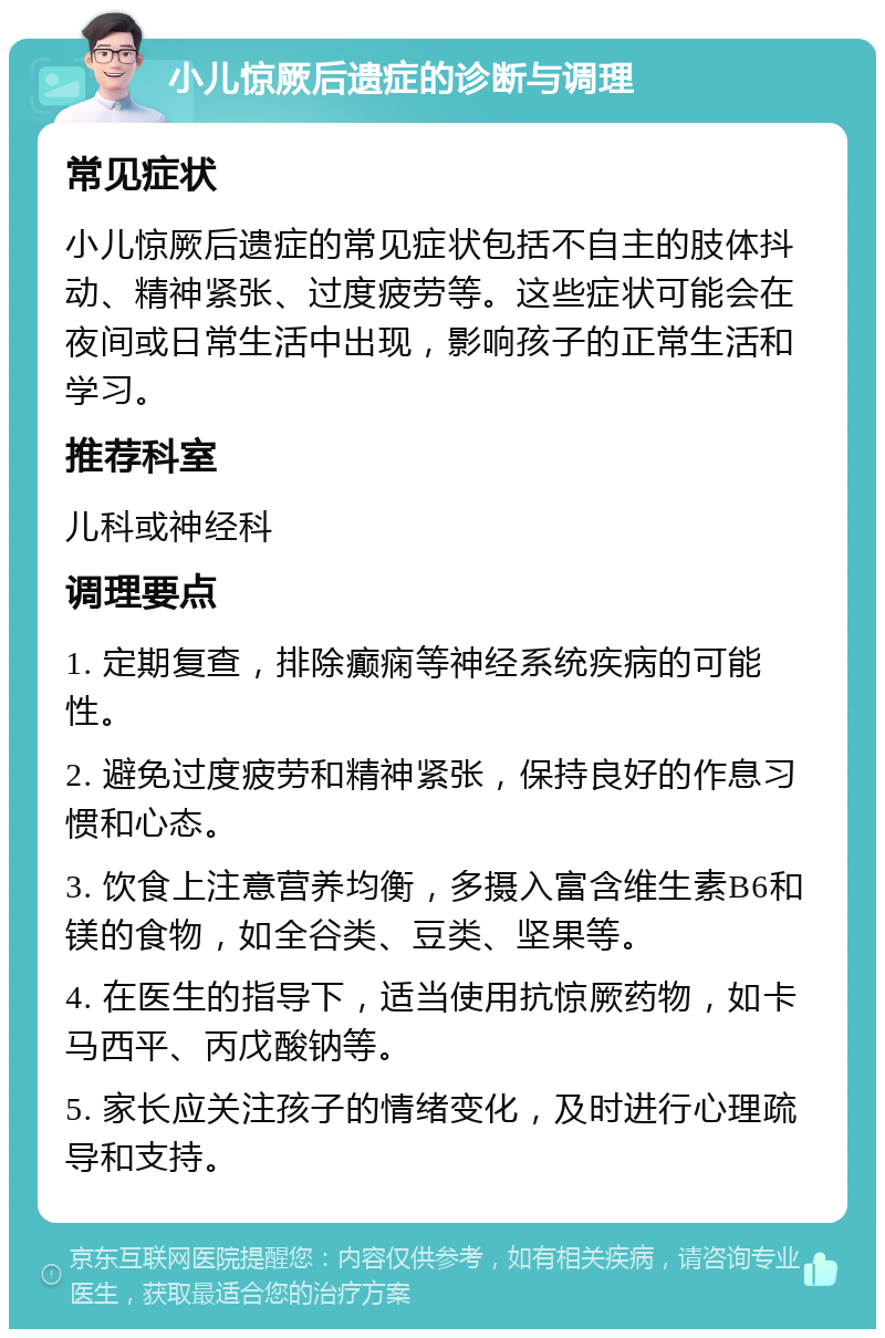 小儿惊厥后遗症的诊断与调理 常见症状 小儿惊厥后遗症的常见症状包括不自主的肢体抖动、精神紧张、过度疲劳等。这些症状可能会在夜间或日常生活中出现，影响孩子的正常生活和学习。 推荐科室 儿科或神经科 调理要点 1. 定期复查，排除癫痫等神经系统疾病的可能性。 2. 避免过度疲劳和精神紧张，保持良好的作息习惯和心态。 3. 饮食上注意营养均衡，多摄入富含维生素B6和镁的食物，如全谷类、豆类、坚果等。 4. 在医生的指导下，适当使用抗惊厥药物，如卡马西平、丙戊酸钠等。 5. 家长应关注孩子的情绪变化，及时进行心理疏导和支持。