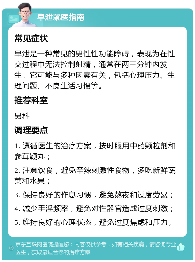 早泄就医指南 常见症状 早泄是一种常见的男性性功能障碍，表现为在性交过程中无法控制射精，通常在两三分钟内发生。它可能与多种因素有关，包括心理压力、生理问题、不良生活习惯等。 推荐科室 男科 调理要点 1. 遵循医生的治疗方案，按时服用中药颗粒剂和参茸鞭丸； 2. 注意饮食，避免辛辣刺激性食物，多吃新鲜蔬菜和水果； 3. 保持良好的作息习惯，避免熬夜和过度劳累； 4. 减少手淫频率，避免对性器官造成过度刺激； 5. 维持良好的心理状态，避免过度焦虑和压力。