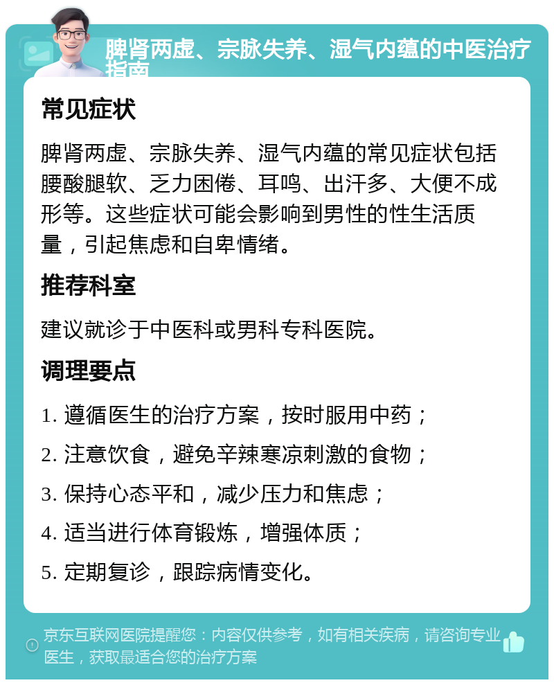 脾肾两虚、宗脉失养、湿气内蕴的中医治疗指南 常见症状 脾肾两虚、宗脉失养、湿气内蕴的常见症状包括腰酸腿软、乏力困倦、耳鸣、出汗多、大便不成形等。这些症状可能会影响到男性的性生活质量，引起焦虑和自卑情绪。 推荐科室 建议就诊于中医科或男科专科医院。 调理要点 1. 遵循医生的治疗方案，按时服用中药； 2. 注意饮食，避免辛辣寒凉刺激的食物； 3. 保持心态平和，减少压力和焦虑； 4. 适当进行体育锻炼，增强体质； 5. 定期复诊，跟踪病情变化。