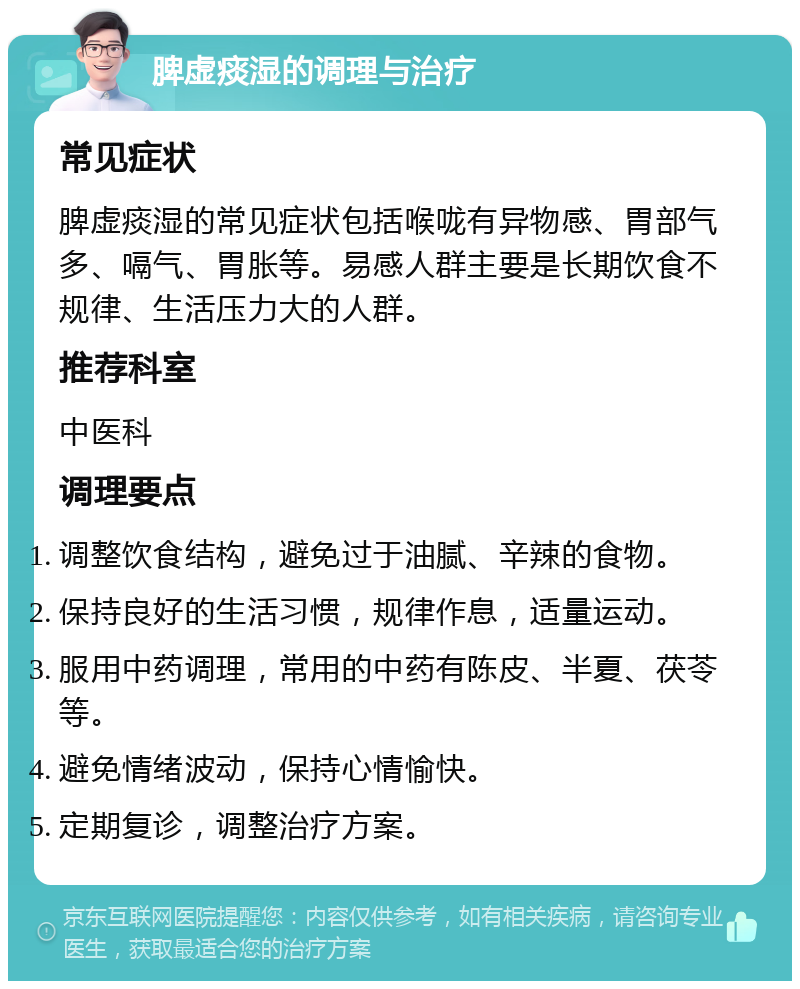 脾虚痰湿的调理与治疗 常见症状 脾虚痰湿的常见症状包括喉咙有异物感、胃部气多、嗝气、胃胀等。易感人群主要是长期饮食不规律、生活压力大的人群。 推荐科室 中医科 调理要点 调整饮食结构，避免过于油腻、辛辣的食物。 保持良好的生活习惯，规律作息，适量运动。 服用中药调理，常用的中药有陈皮、半夏、茯苓等。 避免情绪波动，保持心情愉快。 定期复诊，调整治疗方案。